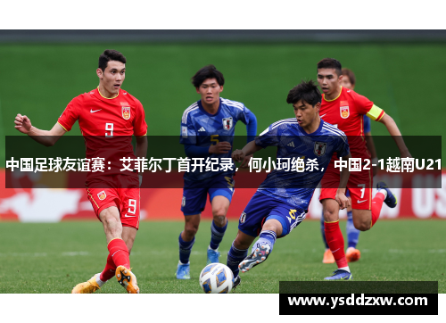 中国足球友谊赛：艾菲尔丁首开纪录，何小珂绝杀，中国2-1越南U21